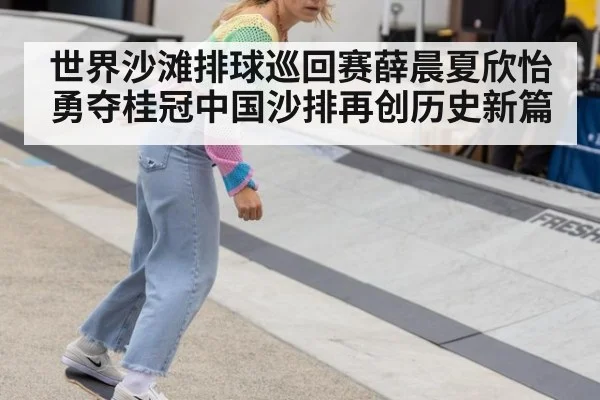 世界沙滩排球巡回赛薛晨夏欣怡勇夺桂冠中国沙排再创历史新篇