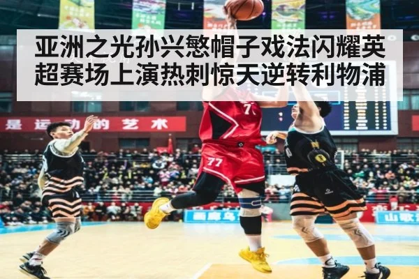 亚洲之光孙兴慜帽子戏法闪耀英超赛场上演热刺惊天逆转利物浦