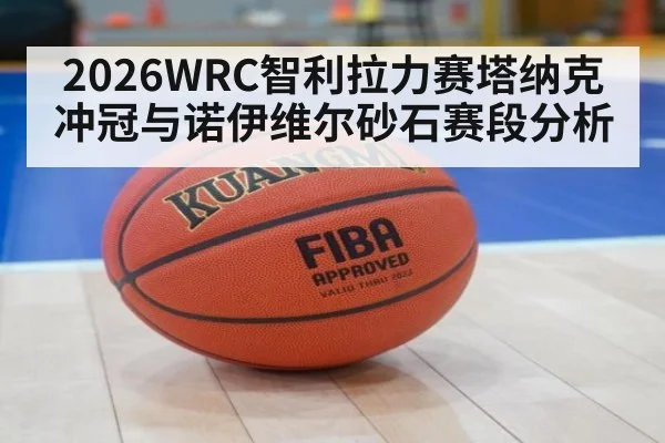 2026WRC智利拉力赛塔纳克冲冠与诺伊维尔砂石赛段分析