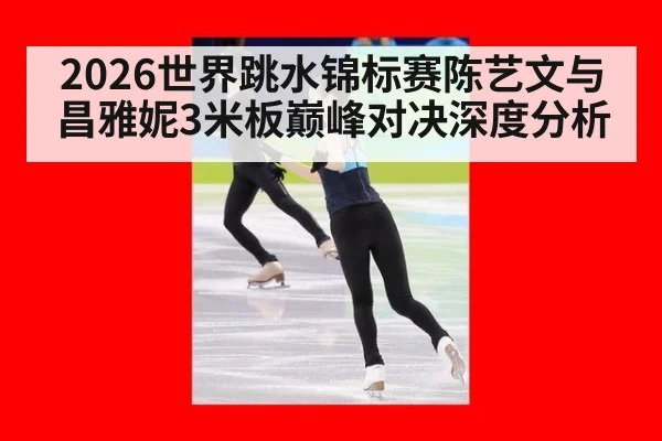 2026世界跳水锦标赛陈艺文与昌雅妮3米板巅峰对决深度分析